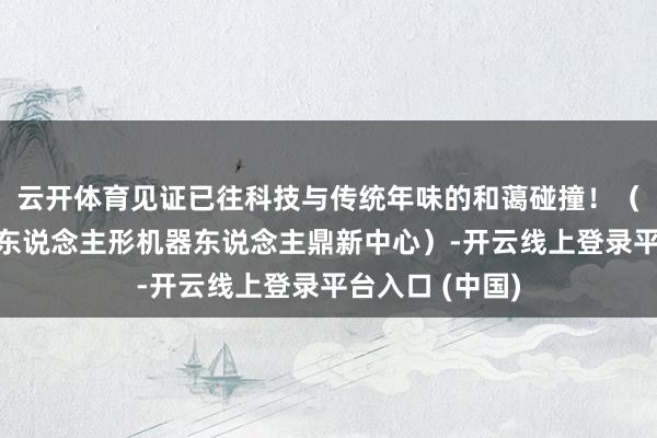 云开体育见证已往科技与传统年味的和蔼碰撞！（视频据成王人东说念主形机器东说念主鼎新中心）-开云线上登录平台入口 (中国)