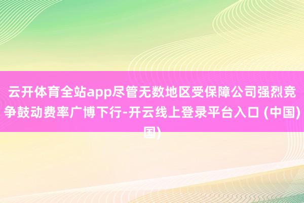云开体育全站app尽管无数地区受保障公司强烈竞争鼓动费率广博下行-开云线上登录平台入口 (中国)