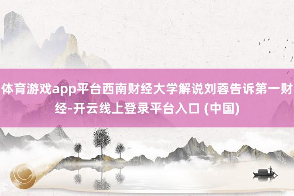 体育游戏app平台西南财经大学解说刘蓉告诉第一财经-开云线上登录平台入口 (中国)
